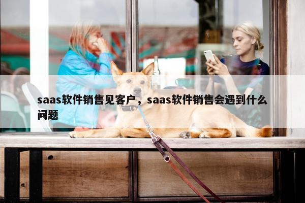 saas软件销售见客户，saas软件销售会遇到什么问题