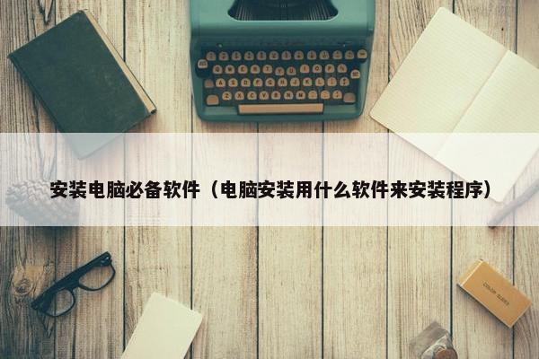 安装电脑必备软件（电脑安装用什么软件来安装程序）