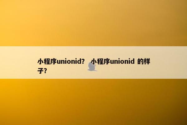 小程序unionid？ 小程序unionid 的样子？