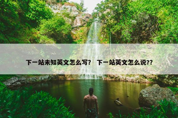 下一站未知英文怎么写？ 下一站英文怎么说?？
