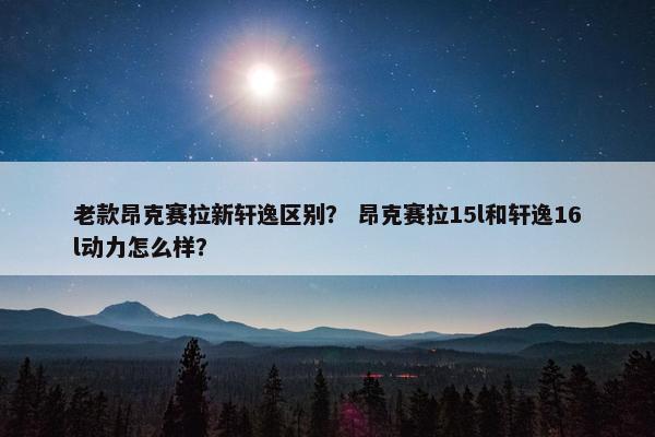 老款昂克赛拉新轩逸区别？ 昂克赛拉15l和轩逸16l动力怎么样？