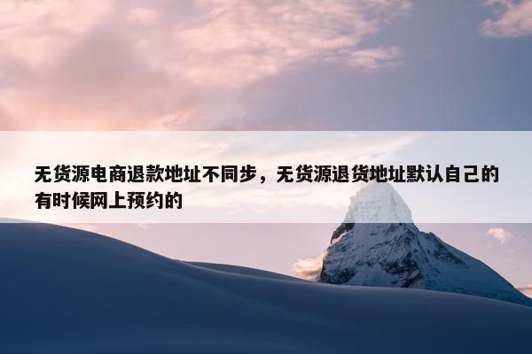 无货源电商退款地址不同步，无货源退货地址默认自己的有时候网上预约的