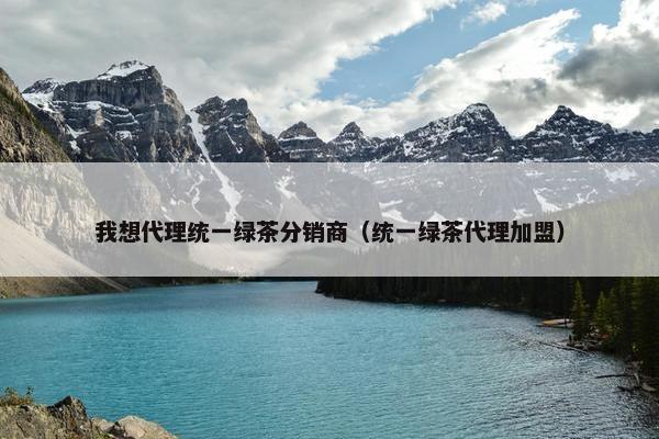 我想代理统一绿茶分销商（统一绿茶代理加盟）