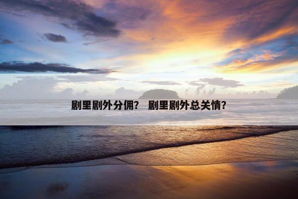 剧里剧外分佣？ 剧里剧外总关情？