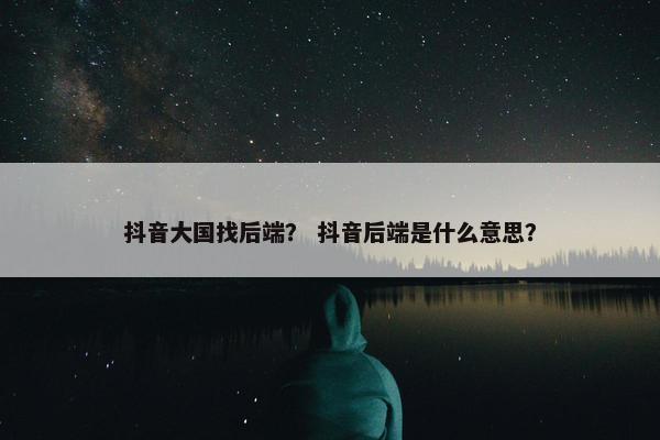 抖音大国找后端？ 抖音后端是什么意思？