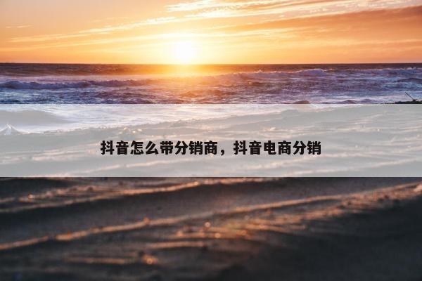 抖音怎么带分销商，抖音电商分销