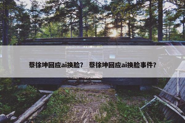 蔡徐坤回应ai换脸？ 蔡徐坤回应ai换脸事件？