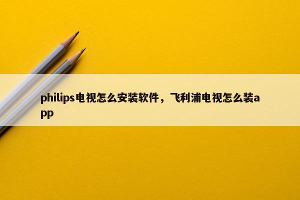 philips电视怎么安装软件，飞利浦电视怎么装app