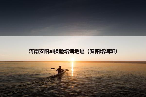 河南安阳ai换脸培训地址（安阳培训班）