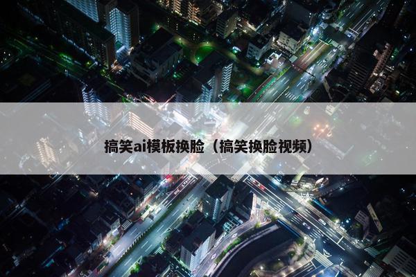 搞笑ai模板换脸（搞笑换脸视频）