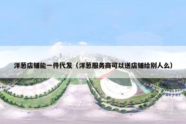洋葱店铺能一件代发（洋葱服务商可以送店铺给别人么）