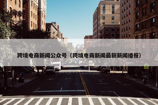 跨境电商新闻公众号（跨境电商新闻最新新闻播报）