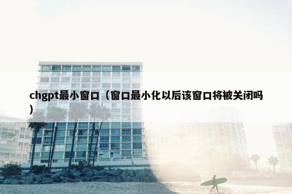 chgpt最小窗口（窗口最小化以后该窗口将被关闭吗）