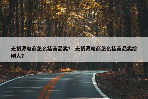 无货源电商怎么挂商品卖？ 无货源电商怎么挂商品卖给别人？