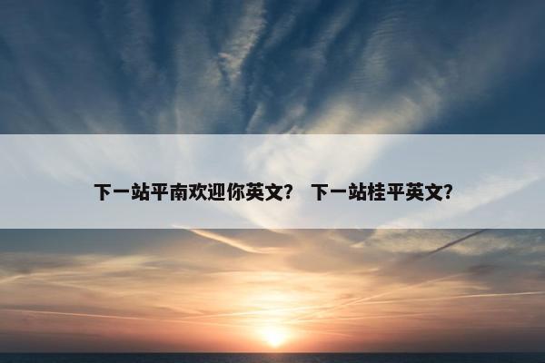 下一站平南欢迎你英文？ 下一站桂平英文？