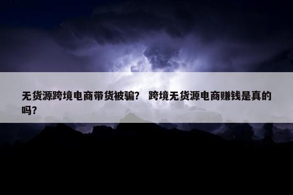 无货源跨境电商带货被骗？ 跨境无货源电商赚钱是真的吗？