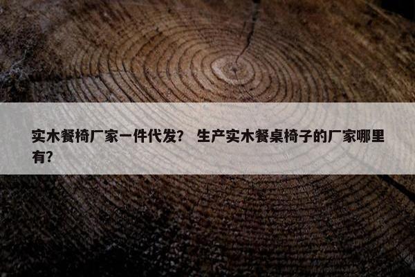 实木餐椅厂家一件代发？ 生产实木餐桌椅子的厂家哪里有？