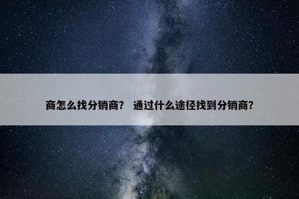 商怎么找分销商？ 通过什么途径找到分销商？
