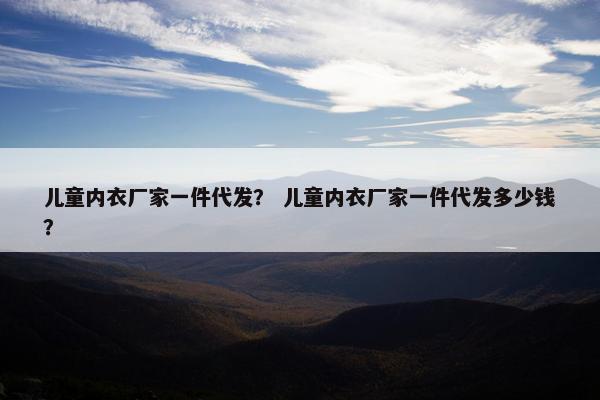 儿童内衣厂家一件代发？ 儿童内衣厂家一件代发多少钱？
