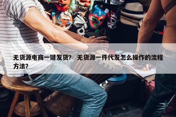 无货源电商一键发货？ 无货源一件代发怎么操作的流程方法？