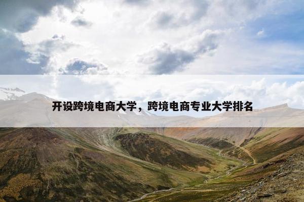 开设跨境电商大学，跨境电商专业大学排名