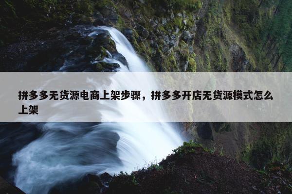 拼多多无货源电商上架步骤，拼多多开店无货源模式怎么上架