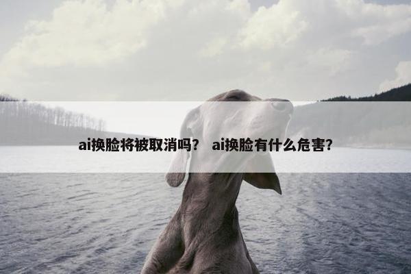 ai换脸将被取消吗？ ai换脸有什么危害？