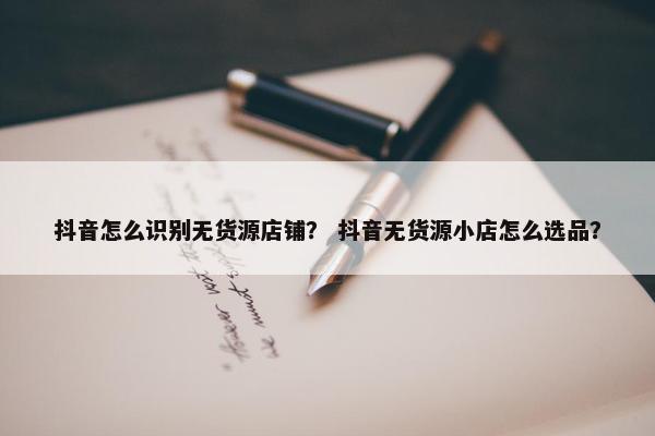 抖音怎么识别无货源店铺？ 抖音无货源小店怎么选品？