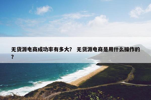 无货源电商成功率有多大？ 无货源电商是用什么操作的？