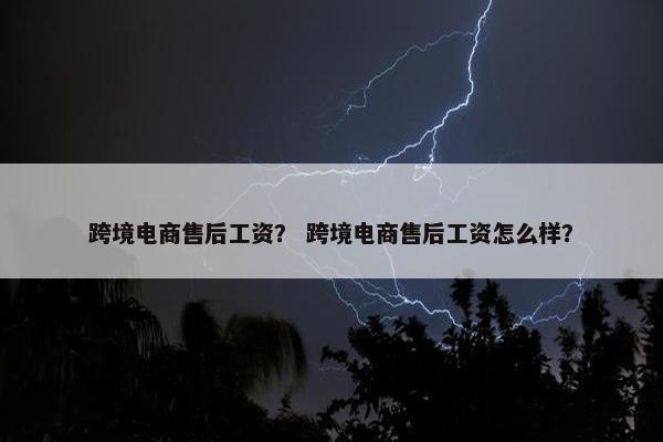 跨境电商售后工资？ 跨境电商售后工资怎么样？
