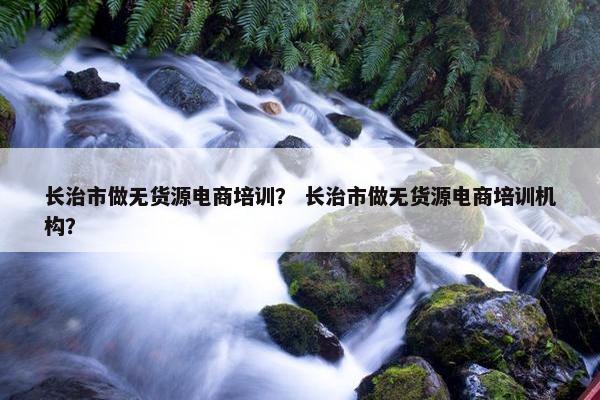 长治市做无货源电商培训？ 长治市做无货源电商培训机构？