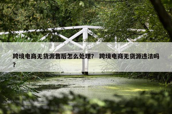 跨境电商无货源售后怎么处理？ 跨境电商无货源违法吗？