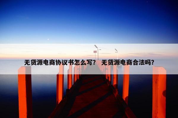 无货源电商协议书怎么写？ 无货源电商合法吗？