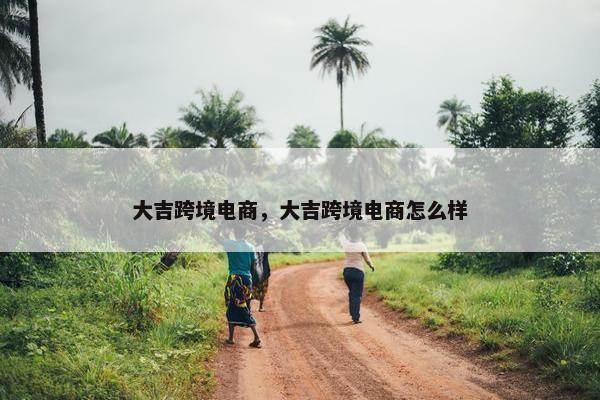 大吉跨境电商，大吉跨境电商怎么样