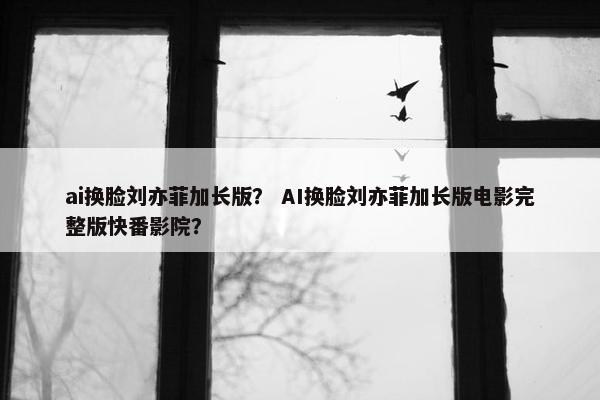 ai换脸刘亦菲加长版？ AI换脸刘亦菲加长版电影完整版快番影院？