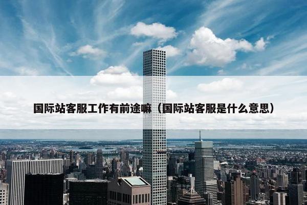 国际站客服工作有前途嘛（国际站客服是什么意思）