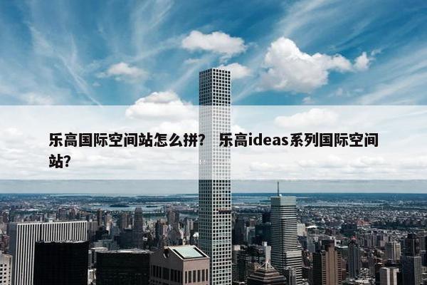 乐高国际空间站怎么拼？ 乐高ideas系列国际空间站？