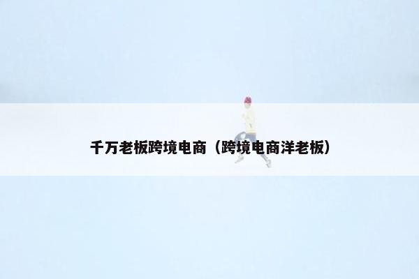 千万老板跨境电商（跨境电商洋老板）