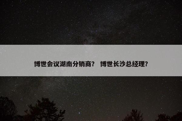 博世会议湖南分销商？ 博世长沙总经理？