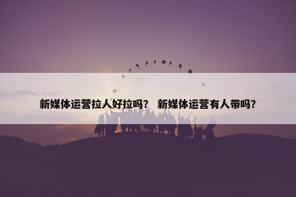 新媒体运营拉人好拉吗？ 新媒体运营有人带吗？