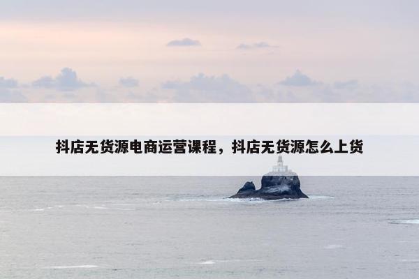 抖店无货源电商运营课程，抖店无货源怎么上货