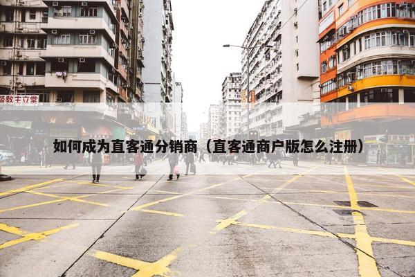 如何成为直客通分销商（直客通商户版怎么注册）
