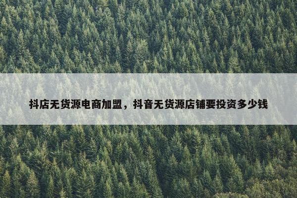抖店无货源电商加盟，抖音无货源店铺要投资多少钱