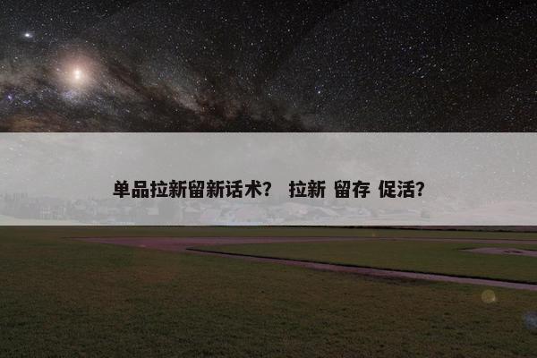 单品拉新留新话术？ 拉新 留存 促活？