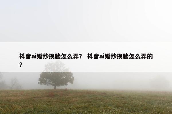 抖音ai婚纱换脸怎么弄？ 抖音ai婚纱换脸怎么弄的？