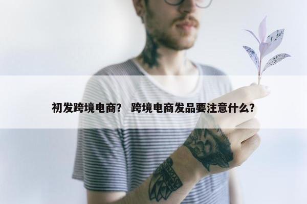 初发跨境电商？ 跨境电商发品要注意什么？