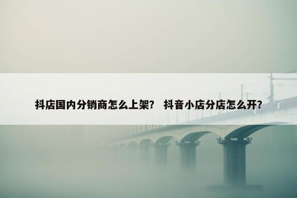 抖店国内分销商怎么上架？ 抖音小店分店怎么开？