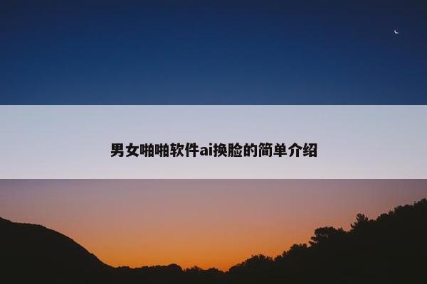男女啪啪软件ai换脸的简单介绍