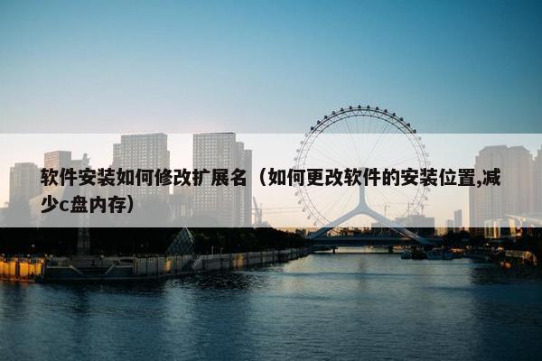 软件安装如何修改扩展名（如何更改软件的安装位置,减少c盘内存）