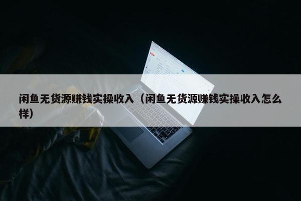 闲鱼无货源赚钱实操收入（闲鱼无货源赚钱实操收入怎么样）
